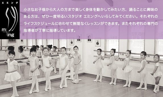 小さなお子様から大人の方まで楽しく身体を動かしてみたい方、踊ることに興味のある方は、ぜひ一度明るいスタジオ エミングへいらしてみてください。それぞれのライフスケジュールに合わせて無理なくレッスンができます。またそれぞれの専門の指導者が丁寧に指導しています。
